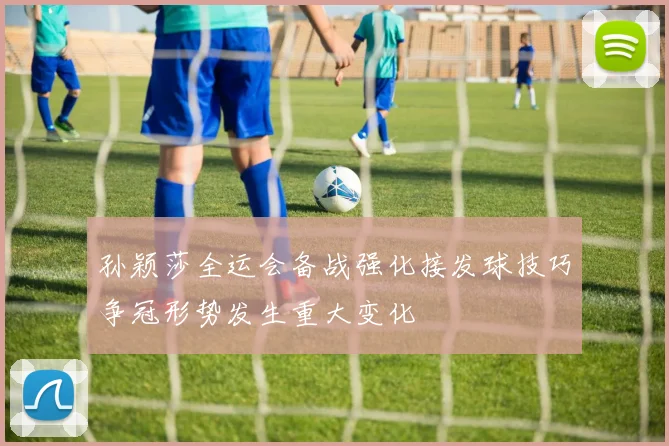 孙颖莎全运会备战强化接发球技巧争冠形势发生重大变化
